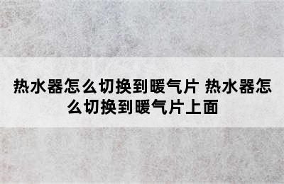 热水器怎么切换到暖气片 热水器怎么切换到暖气片上面